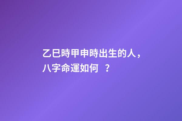 乙巳時甲申時出生的人，八字命運如何？
